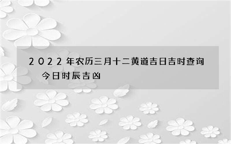 2022年农历三月十二黄道吉日吉时查询 今日时辰吉凶